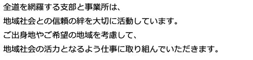 全道を網羅する支部と営業所は、地域社会との信頼の絆を大切に活動しています。ご出身地やご希望の地域を考慮して、地域社会の活力となるよう仕事に取り組んでいただきます。